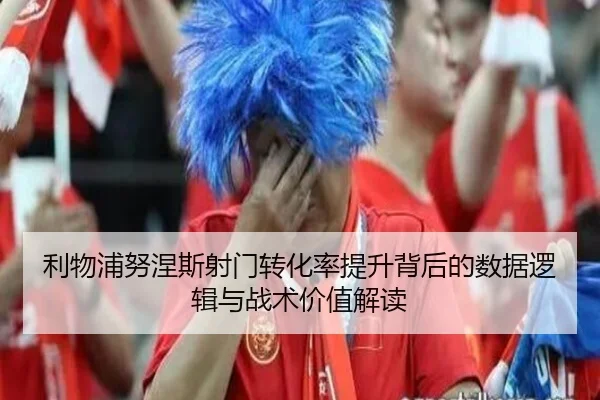 利物浦努涅斯射门转化率提升背后的数据逻辑与战术价值解读