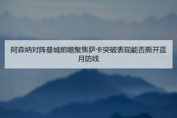 阿森纳对阵曼城前瞻聚焦萨卡突破表现能否撕开蓝月防线